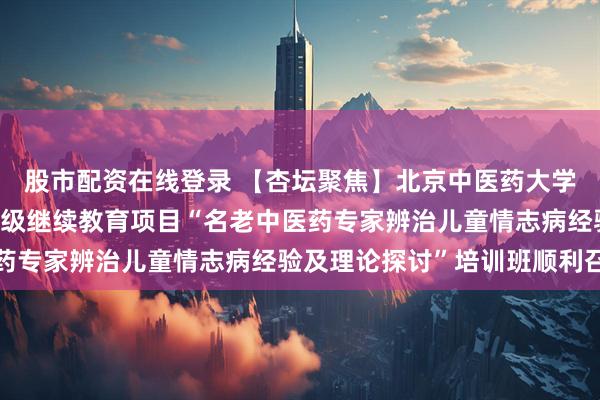 股市配资在线登录 【杏坛聚焦】北京中医药大学东方医院2025年国家级继续教育项目“名老中医药专家辨治儿童情志病经验及理论探讨”培训班顺利召开