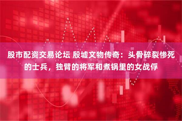 股市配资交易论坛 殷墟文物传奇：头骨碎裂惨死的士兵，独臂的将军和煮锅里的女战俘