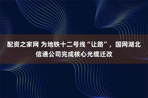 配资之家网 为地铁十二号线“让路”，国网湖北信通公司完成核心光缆迁改