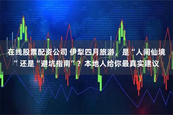 在线股票配资公司 伊犁四月旅游，是“人间仙境”还是“避坑指南”？本地人给你最真实建议